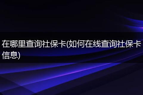 在哪里查询社保卡(如何在线查询社保卡信息)