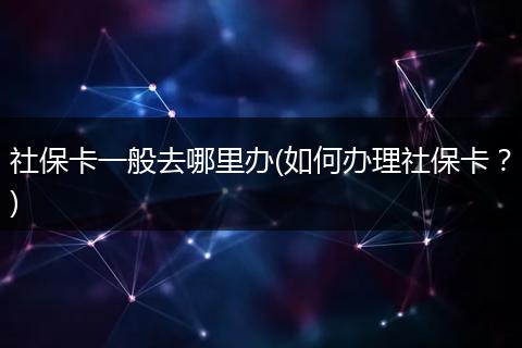 社保卡一般去哪里办(如何办理社保卡？)