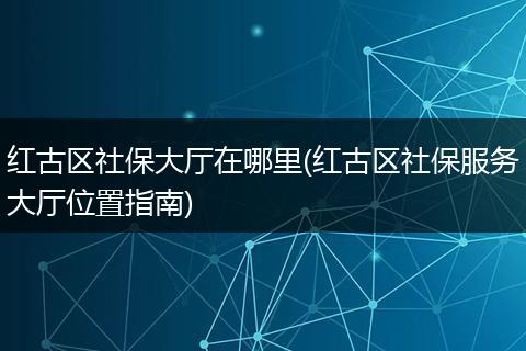 红古区社保大厅在哪里(红古区社保服务大厅位置指南)