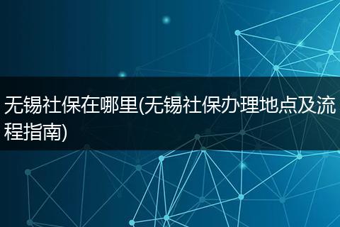 无锡社保在哪里(无锡社保办理地点及流程指南)