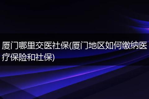 厦门哪里交医社保(厦门地区如何缴纳医疗保险和社保)