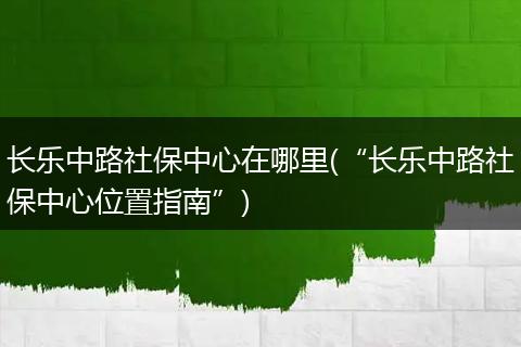 长乐中路社保中心在哪里(“长乐中路社保中心位置指南”)