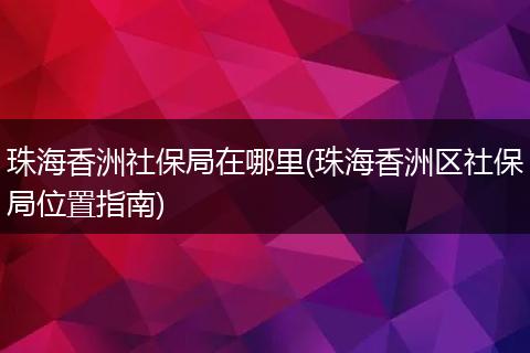 珠海香洲社保局在哪里(珠海香洲区社保局位置指南)