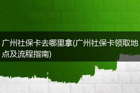 广州社保卡去哪里拿(广州社保卡领取地点及流程指南)