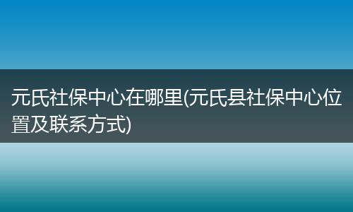 元氏社保中心在哪里(元氏县社保中心位置及联系方式)