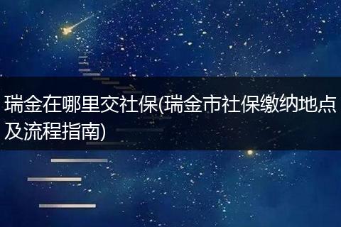 瑞金在哪里交社保(瑞金市社保缴纳地点及流程指南)