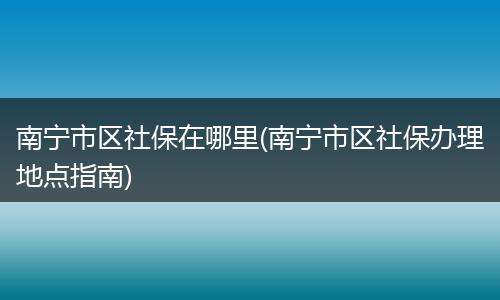 南宁市区社保在哪里(南宁市区社保办理地点指南)