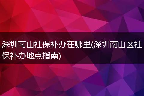 深圳南山社保补办在哪里(深圳南山区社保补办地点指南)