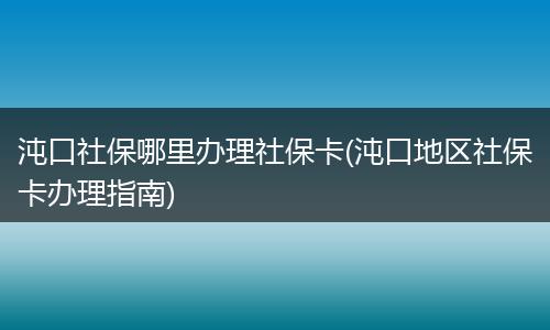 沌口社保哪里办理社保卡(沌口地区社保卡办理指南)