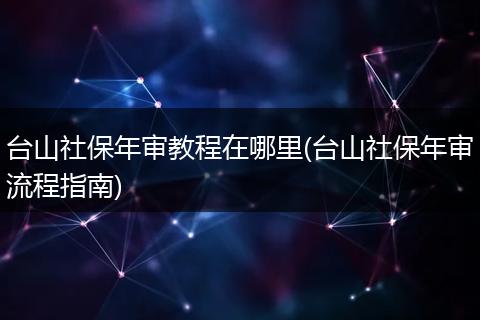 台山社保年审教程在哪里(台山社保年审流程指南)