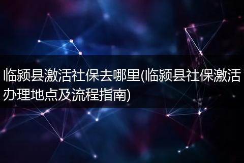 临颍县激活社保去哪里(临颍县社保激活办理地点及流程指南)