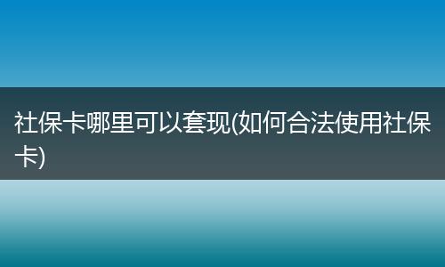 社保卡哪里可以套现(如何合法使用社保卡)