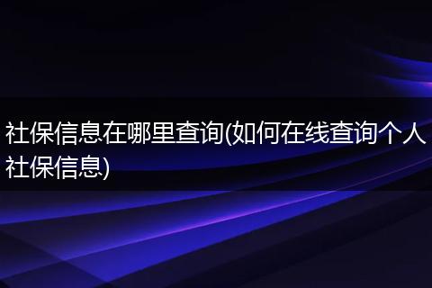 社保信息在哪里查询(如何在线查询个人社保信息)