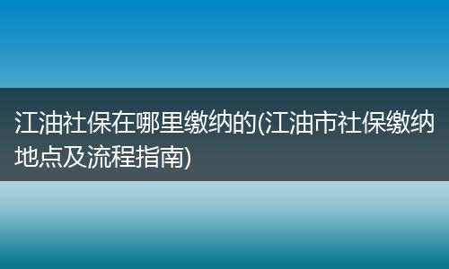 江油社保在哪里缴纳的(江油市社保缴纳地点及流程指南)