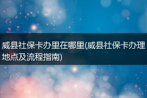 威县社保卡办里在哪里(威县社保卡办理地点及流程指南)