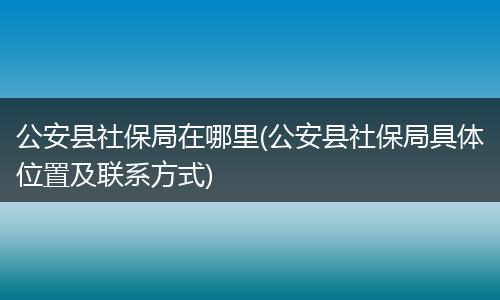 公安县社保局在哪里(公安县社保局具体位置及联系方式)