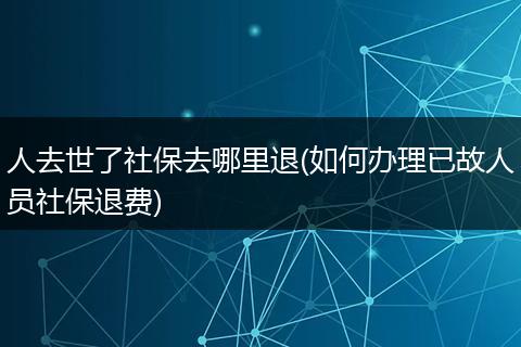 人去世了社保去哪里退(如何办理已故人员社保退费)