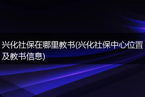 兴化社保在哪里教书(兴化社保中心位置及教书信息)