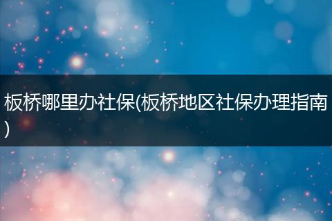 板桥哪里办社保(板桥地区社保办理指南)