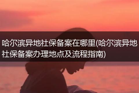哈尔滨异地社保备案在哪里(哈尔滨异地社保备案办理地点及流程指南)