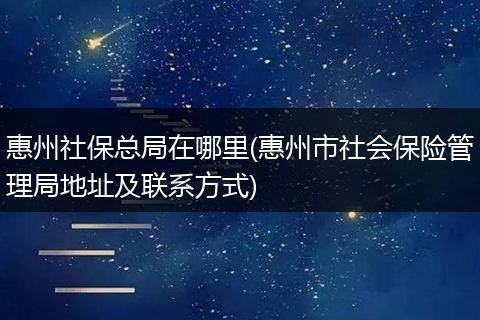 惠州社保总局在哪里(惠州市社会保险管理局地址及联系方式)