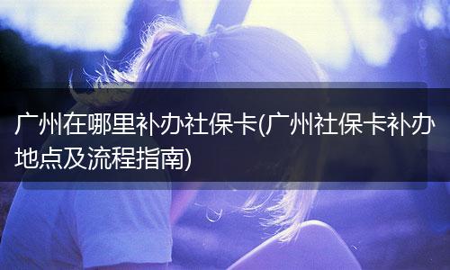 广州在哪里补办社保卡(广州社保卡补办地点及流程指南)