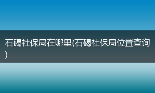 石碣社保局在哪里(石碣社保局位置查询)