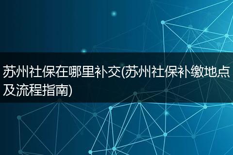 苏州社保在哪里补交(苏州社保补缴地点及流程指南)