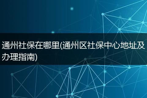 通州社保在哪里(通州区社保中心地址及办理指南)