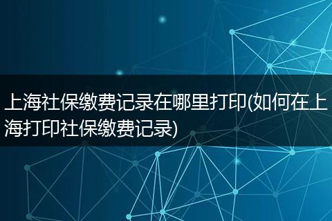 上海社保缴费记录在哪里打印(如何在上海打印社保缴费记录)