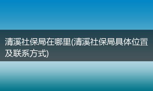 清溪社保局在哪里(清溪社保局具体位置及联系方式)