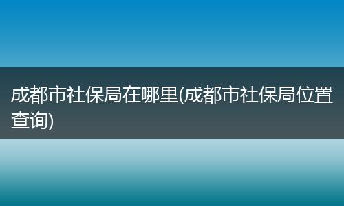 成都市社保局在哪里(成都市社保局位置查询)