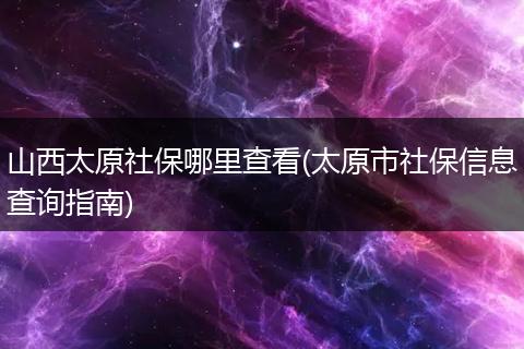 山西太原社保哪里查看(太原市社保信息查询指南)