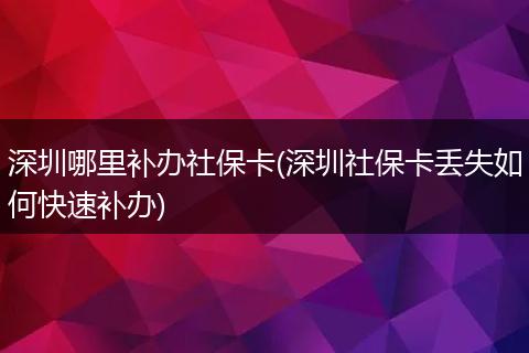 深圳哪里补办社保卡(深圳社保卡丢失如何快速补办)