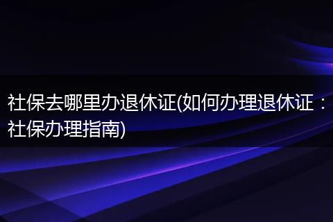 社保去哪里办退休证(如何办理退休证：社保办理指南)