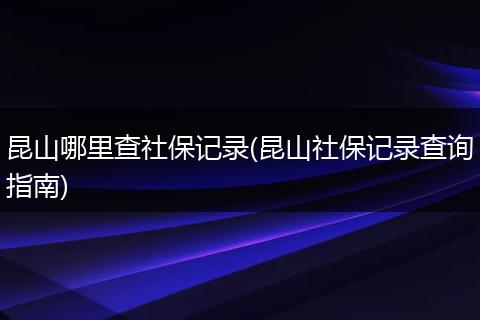 昆山哪里查社保记录(昆山社保记录查询指南)