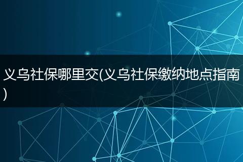义乌社保哪里交(义乌社保缴纳地点指南)