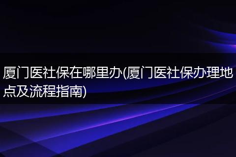 厦门医社保在哪里办(厦门医社保办理地点及流程指南)
