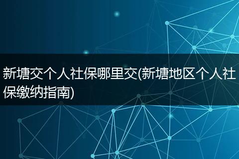 新塘交个人社保哪里交(新塘地区个人社保缴纳指南)