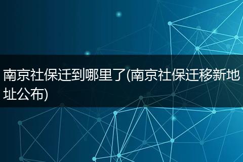 南京社保迁到哪里了(南京社保迁移新地址公布)