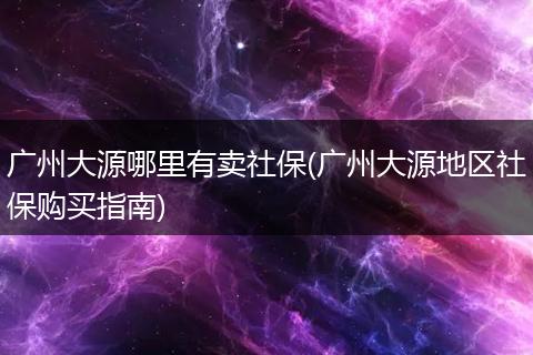 广州大源哪里有卖社保(广州大源地区社保购买指南)