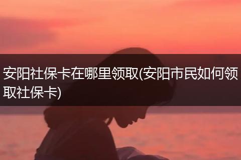 安阳社保卡在哪里领取(安阳市民如何领取社保卡)