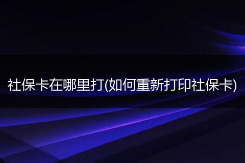 社保卡在哪里打(如何重新打印社保卡)