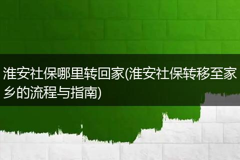 淮安社保哪里转回家(淮安社保转移至家乡的流程与指南)