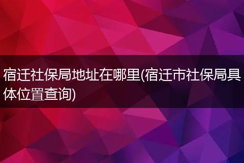宿迁社保局地址在哪里(宿迁市社保局具体位置查询)