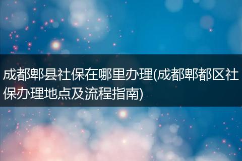 成都郫县社保在哪里办理(成都郫都区社保办理地点及流程指南)