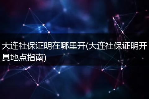 大连社保证明在哪里开(大连社保证明开具地点指南)
