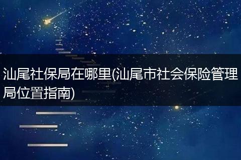 汕尾社保局在哪里(汕尾市社会保险管理局位置指南)