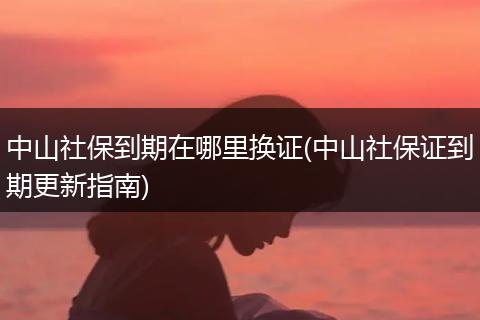 中山社保到期在哪里换证(中山社保证到期更新指南)