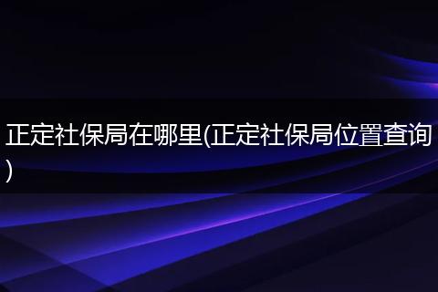 正定社保局在哪里(正定社保局位置查询)